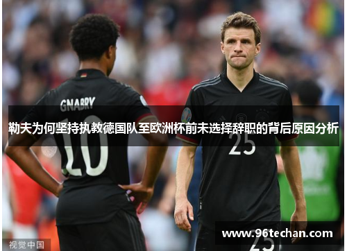 勒夫为何坚持执教德国队至欧洲杯前未选择辞职的背后原因分析