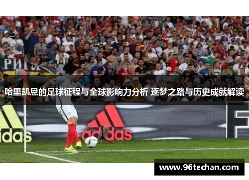 哈里凯恩的足球征程与全球影响力分析 逐梦之路与历史成就解读
