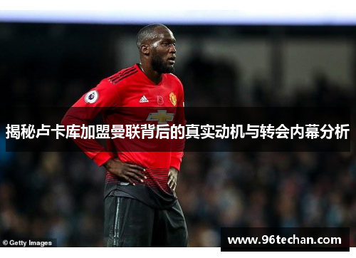 揭秘卢卡库加盟曼联背后的真实动机与转会内幕分析