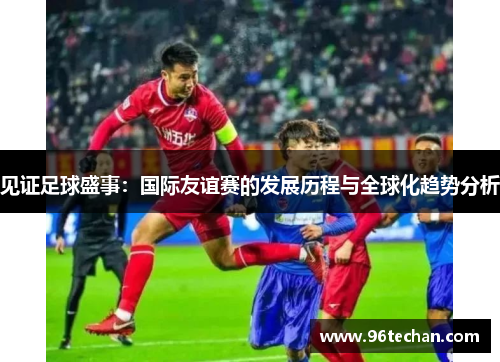 见证足球盛事：国际友谊赛的发展历程与全球化趋势分析